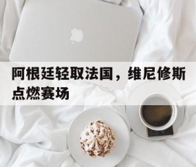 开云官网-阿根廷轻取法国，维尼修斯点燃赛场